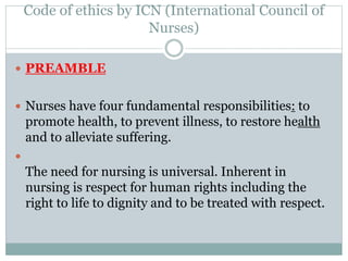 Code of ethics by ICN (International Council of
Nurses)
 PREAMBLE
 Nurses have four fundamental responsibilities: to
promote health, to prevent illness, to restore health
and to alleviate suffering.

The need for nursing is universal. Inherent in
nursing is respect for human rights including the
right to life to dignity and to be treated with respect.
 