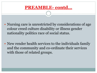 PREAMBLE- contd…
 Nursing care is unrestricted by considerations of age
colour creed culture disability or illness gender
nationality politics race of social status.
 New render health services to the individuals family
and the community and co-ordinate their services
with those of related groups.
 