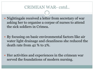CRIMEAN WAR- cntd..
 Nightingale received a letter from secretary of war
asking her to organise a corpse of nurses to attend
the sick soldiers in Crimea.
 By focusing on basic environmental factors like air
water light drainage and cleanliness she reduced the
death rate from 42 % to 2%.
 Her activities and experiences in the crimean war
served the foundations of modern nursing.
 