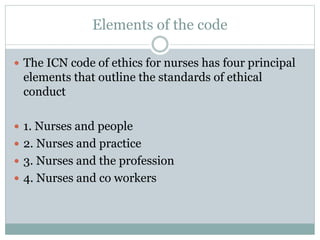 Elements of the code
 The ICN code of ethics for nurses has four principal
elements that outline the standards of ethical
conduct
 1. Nurses and people
 2. Nurses and practice
 3. Nurses and the profession
 4. Nurses and co workers
 