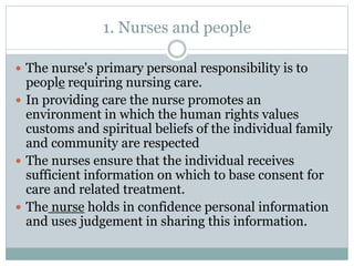 1. Nurses and people
 The nurse's primary personal responsibility is to
people requiring nursing care.
 In providing care the nurse promotes an
environment in which the human rights values
customs and spiritual beliefs of the individual family
and community are respected
 The nurses ensure that the individual receives
sufficient information on which to base consent for
care and related treatment.
 The nurse holds in confidence personal information
and uses judgement in sharing this information.
 