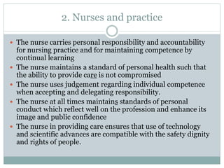 2. Nurses and practice
 The nurse carries personal responsibility and accountability
for nursing practice and for maintaining competence by
continual learning
 The nurse maintains a standard of personal health such that
the ability to provide care is not compromised
 The nurse uses judgement regarding individual competence
when accepting and delegating responsibility.
 The nurse at all times maintains standards of personal
conduct which reflect well on the profession and enhance its
image and public confidence
 The nurse in providing care ensures that use of technology
and scientific advances are compatible with the safety dignity
and rights of people.
 