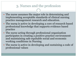 3. Nurses and the profession
 The nurse assumes the major role in determining and
implementing acceptable standards of clinical nursing
practice management research and education.
 The nurse is active in developing a core of research based
professional knowledge that supports evidence based
practice
 The nurse acting through professional organisation
participates in creating a positive practice environment
and maintaining safe equitable social and economic
working conditions in Nursing
 The nurse is active in developing and sustaining a code of
professional values
 