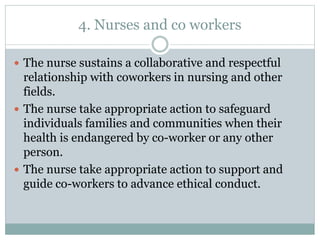 4. Nurses and co workers
 The nurse sustains a collaborative and respectful
relationship with coworkers in nursing and other
fields.
 The nurse take appropriate action to safeguard
individuals families and communities when their
health is endangered by co-worker or any other
person.
 The nurse take appropriate action to support and
guide co-workers to advance ethical conduct.
 
