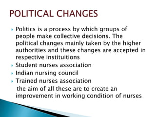    Politics is a process by which groups of
    people make collective decisions. The
    political changes mainly taken by the higher
    authorities and these changes are accepted in
    respective instituitions
   Student nurses association
   Indian nursing council
   Trained nurses association
     the aim of all these are to create an
    improvement in working condition of nurses
 