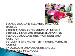 EXAMS SHOULD BE RECORDED IN SCHOOL
RECORDS
THERE SHOULD BE PROVISION FOR LIBRARY
TRAINED LIBRARIANS SHOULD BE APPOINTED
SCHOOL SHOULD BE FREE FROM NOISE AND
POLLUTION
STUDENTS ARE PROHIBITED IN PARTICIPATING IN
POLITICS
NCC,SCOUTS AND GUIDES,NSS SHOULD
ENCOURAGED IN SCHOOLS
 