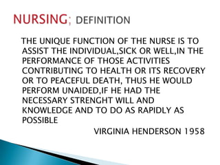 THE UNIQUE FUNCTION OF THE NURSE IS TO
ASSIST THE INDIVIDUAL,SICK OR WELL,IN THE
PERFORMANCE OF THOSE ACTIVITIES
CONTRIBUTING TO HEALTH OR ITS RECOVERY
OR TO PEACEFUL DEATH, THUS HE WOULD
PERFORM UNAIDED,IF HE HAD THE
NECESSARY STRENGHT WILL AND
KNOWLEDGE AND TO DO AS RAPIDLY AS
POSSIBLE
                 VIRGINIA HENDERSON 1958
 