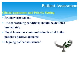 Clinical assessment and Priority Setting
 Primary assessment.
 Life-threatening conditions should be detected
immediately.
 Physician-nurse communication is vital to the
patient’s positive outcome.
 Ongoing patient assessment.
Patient Assessment
 