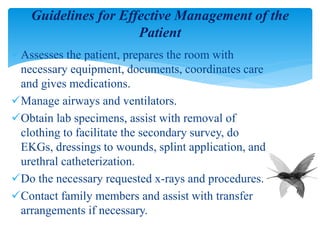 Assesses the patient, prepares the room with
necessary equipment, documents, coordinates care
and gives medications.
Manage airways and ventilators.
Obtain lab specimens, assist with removal of
clothing to facilitate the secondary survey, do
EKGs, dressings to wounds, splint application, and
urethral catheterization.
Do the necessary requested x-rays and procedures.
Contact family members and assist with transfer
arrangements if necessary.
Guidelines for Effective Management of the
Patient
 