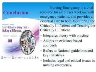 Nursing Emergency is a vital
resource for all nurses working with
emergency patients, and provides an
essential care to both Monitoring the
Critically Ill Patient and Treating the
Critically Ill Patient.
 Integrates theory with practice
 Adopts an evidence based
approach
 Refers to National guidelines and
key initiatives
 Includes legal and ethical issues in
nursing emergency.
Conclusion
 