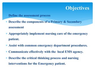  Define the assessment process
 Describe the components of a Primary & Secondary
assessment
 Appropriately implement nursing care of the emergency
patient.
 Assist with common emergency department procedures.
 Communicate effectively with the local EMS agency.
 Describe the critical thinking process and nursing
interventions for the Emergency patient.
Objectives
 