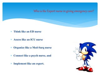  Think like an ED nurse
 Assess like an ICU nurse
 Organize like a Med-Surg nurse
 Connect like a psych nurse, and
 Implement like an expert.
Who is the Expert nurse in giving emergency care?
 