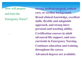 .
How will prepare
and train the
Emergency Nurse?
 Strong medical-surgical, critical-
care, or cardiac background.
 Broad clinical knowledge, excellent
skills, flexible and adaptable
approach, and strong inter-
personal and teaching ability.
 Certification courses in adult
advanced life support, and core-
curricula in Emergency Nursing.
 Continues education and training
throughout the career.
 Advanced degrees are available.
 