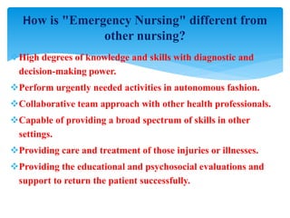 High degrees of knowledge and skills with diagnostic and
decision-making power.
Perform urgently needed activities in autonomous fashion.
Collaborative team approach with other health professionals.
Capable of providing a broad spectrum of skills in other
settings.
Providing care and treatment of those injuries or illnesses.
Providing the educational and psychosocial evaluations and
support to return the patient successfully.
How is "Emergency Nursing" different from
other nursing?
 