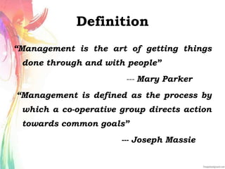 Definition
“Management is the art of getting things
done through and with people”
--- Mary Parker
“Management is defined as the process by
which a co-operative group directs action
towards common goals”
--- Joseph Massie
 
