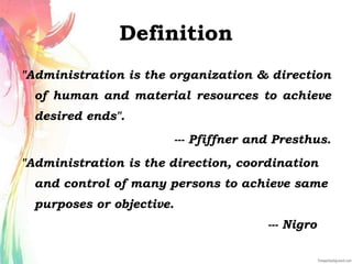 Definition
"Administration is the organization & direction
of human and material resources to achieve
desired ends".
--- Pfiffner and Presthus.
"Administration is the direction, coordination
and control of many persons to achieve same
purposes or objective.
--- Nigro
 