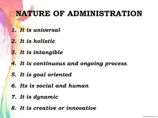 NATURE OF ADMINISTRATION
1. It is universal
2. It is holistic
3. It is intangible
4. It is continuous and ongoing process.
5. It is goal oriented
6. Its is social and human
7. It is dynamic
8. It is creative or innovative
 