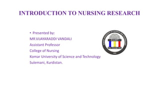 INTRODUCTION TO NURSING RESEARCH
• Presented by:
MR.VIJAYARADDI VANDALI
Assistant Professor
College of Nursing
Komar University of Science and Technology
Sulemani, Kurdistan.
 