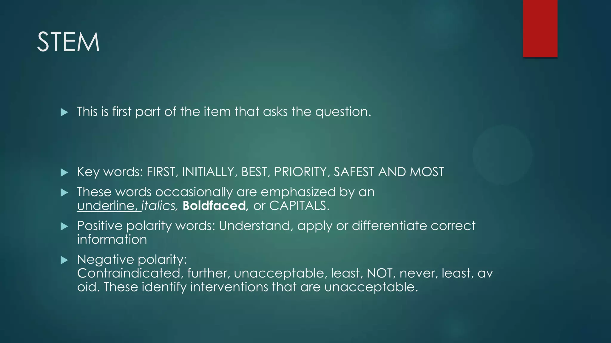 STEM


This is first part of the item that asks the question.



Key words: FIRST, INITIALLY, BEST, PRIORITY, SAFEST AND MOST



These words occasionally are emphasized by an
underline, italics, Boldfaced, or CAPITALS.



Positive polarity words: Understand, apply or differentiate correct
information



Negative polarity:
Contraindicated, further, unacceptable, least, NOT, never, least, av
oid. These identify interventions that are unacceptable.

 