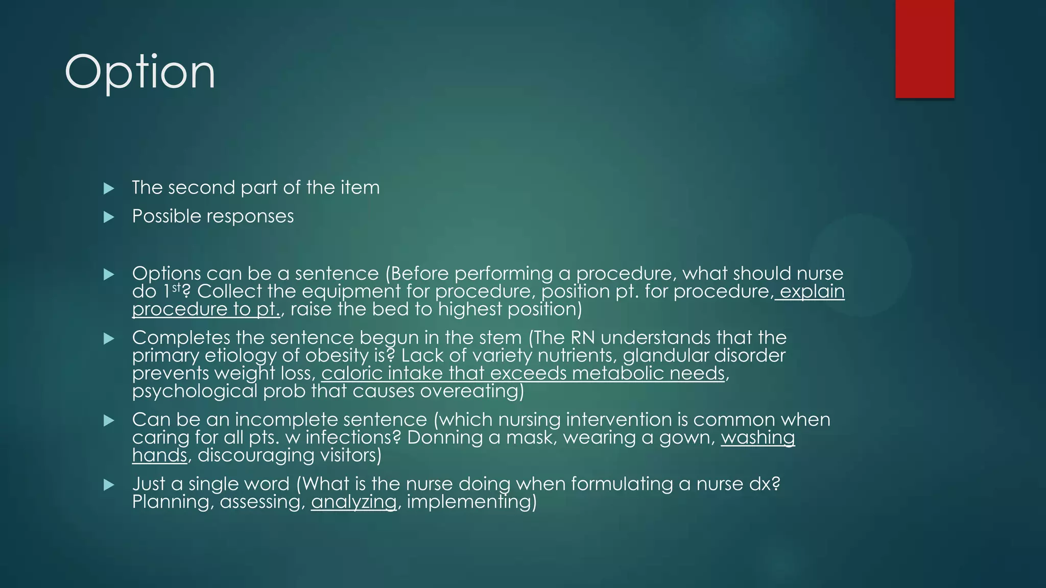 Option


The second part of the item



Possible responses



Options can be a sentence (Before performing a procedure, what should nurse
do 1st? Collect the equipment for procedure, position pt. for procedure, explain
procedure to pt., raise the bed to highest position)



Completes the sentence begun in the stem (The RN understands that the
primary etiology of obesity is? Lack of variety nutrients, glandular disorder
prevents weight loss, caloric intake that exceeds metabolic needs,
psychological prob that causes overeating)



Can be an incomplete sentence (which nursing intervention is common when
caring for all pts. w infections? Donning a mask, wearing a gown, washing
hands, discouraging visitors)



Just a single word (What is the nurse doing when formulating a nurse dx?
Planning, assessing, analyzing, implementing)

 