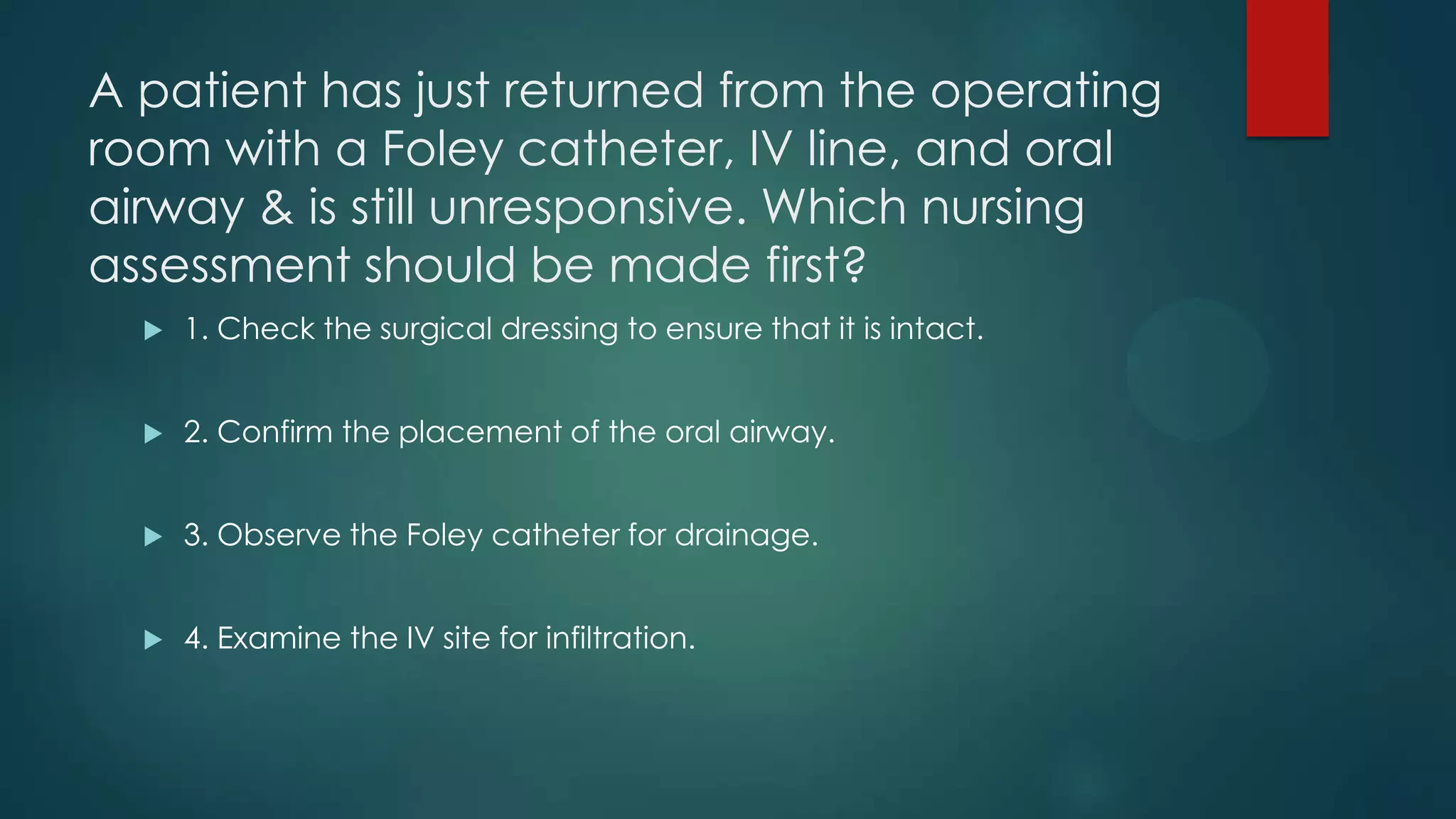 A patient has just returned from the operating
room with a Foley catheter, IV line, and oral
airway & is still unresponsive. Which nursing
assessment should be made first?


1. Check the surgical dressing to ensure that it is intact.



2. Confirm the placement of the oral airway.



3. Observe the Foley catheter for drainage.



4. Examine the IV site for infiltration.

 