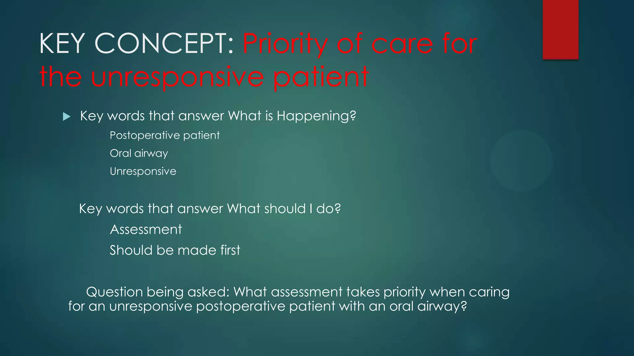 KEY CONCEPT: Priority of care for
the unresponsive patient


Key words that answer What is Happening?
Postoperative patient
Oral airway
Unresponsive

Key words that answer What should I do?
Assessment
Should be made first
Question being asked: What assessment takes priority when caring
for an unresponsive postoperative patient with an oral airway?

 