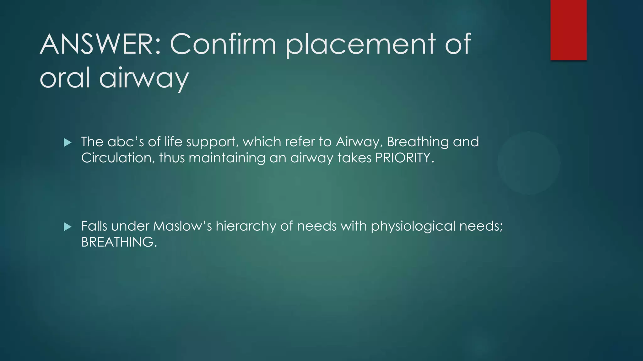 ANSWER: Confirm placement of
oral airway


The abc’s of life support, which refer to Airway, Breathing and
Circulation, thus maintaining an airway takes PRIORITY.



Falls under Maslow’s hierarchy of needs with physiological needs;
BREATHING.

 