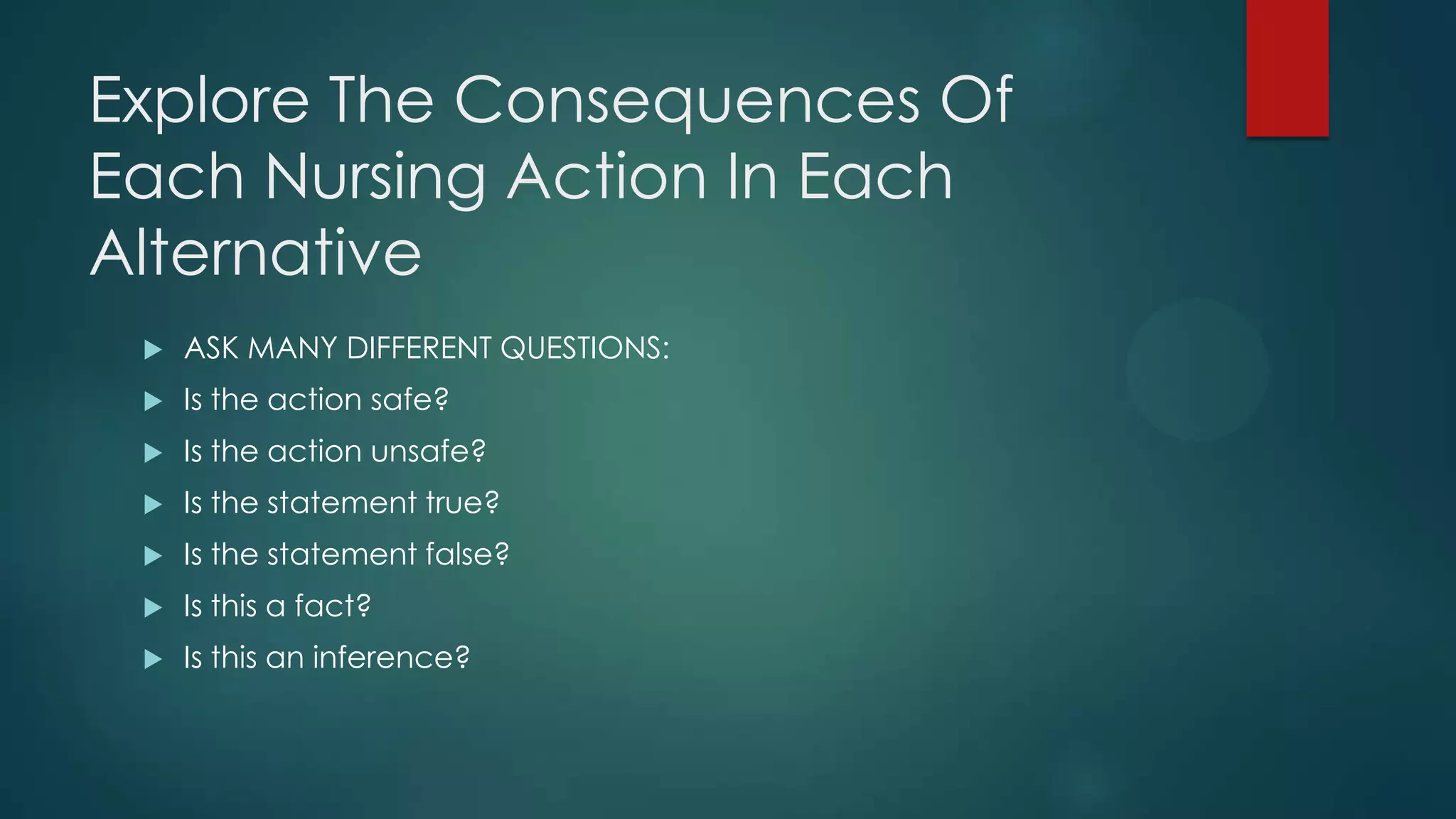 Explore The Consequences Of
Each Nursing Action In Each
Alternative


ASK MANY DIFFERENT QUESTIONS:



Is the action safe?



Is the action unsafe?



Is the statement true?



Is the statement false?



Is this a fact?



Is this an inference?

 