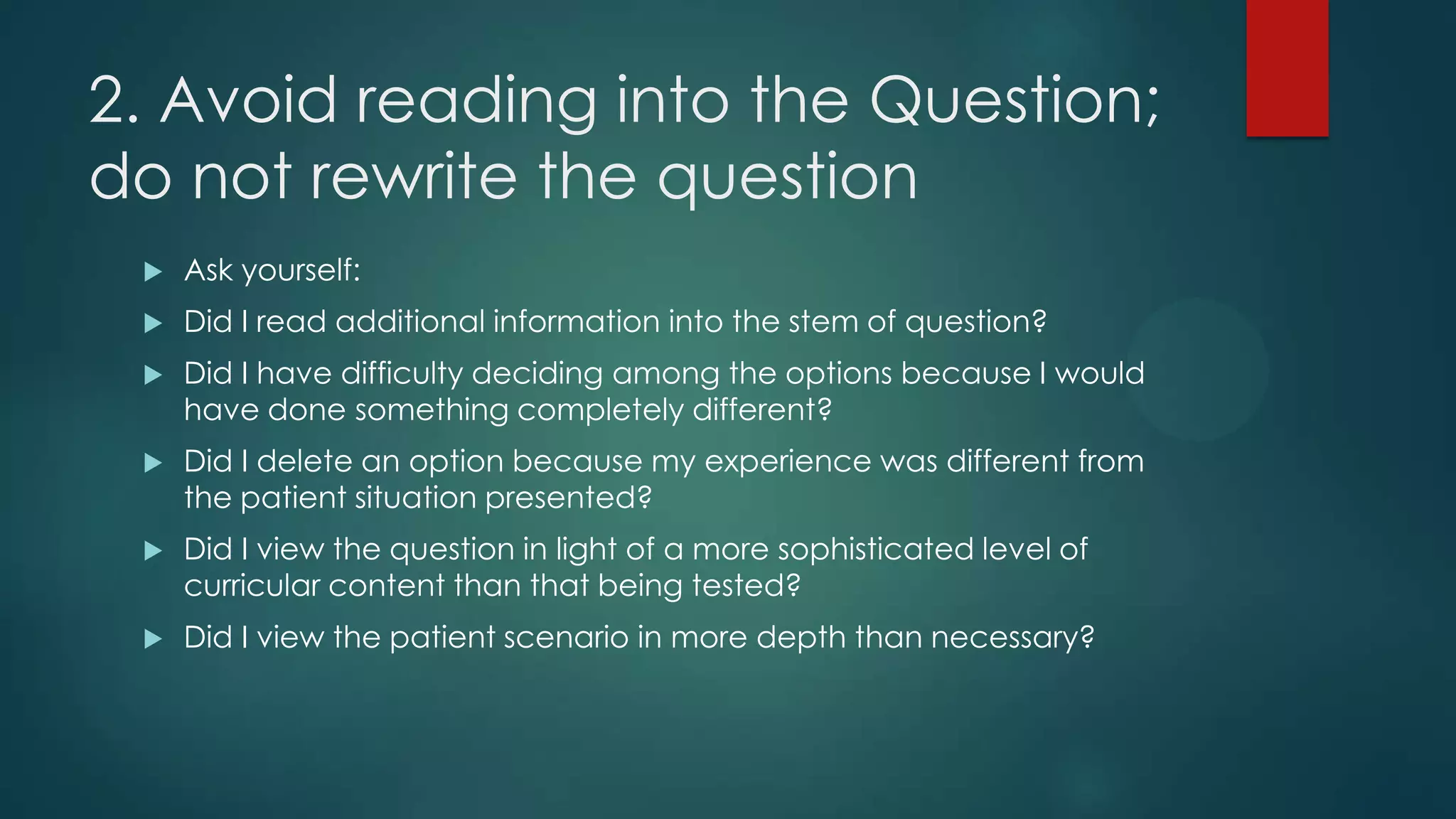 2. Avoid reading into the Question;
do not rewrite the question


Ask yourself:



Did I read additional information into the stem of question?



Did I have difficulty deciding among the options because I would
have done something completely different?



Did I delete an option because my experience was different from
the patient situation presented?



Did I view the question in light of a more sophisticated level of
curricular content than that being tested?



Did I view the patient scenario in more depth than necessary?

 