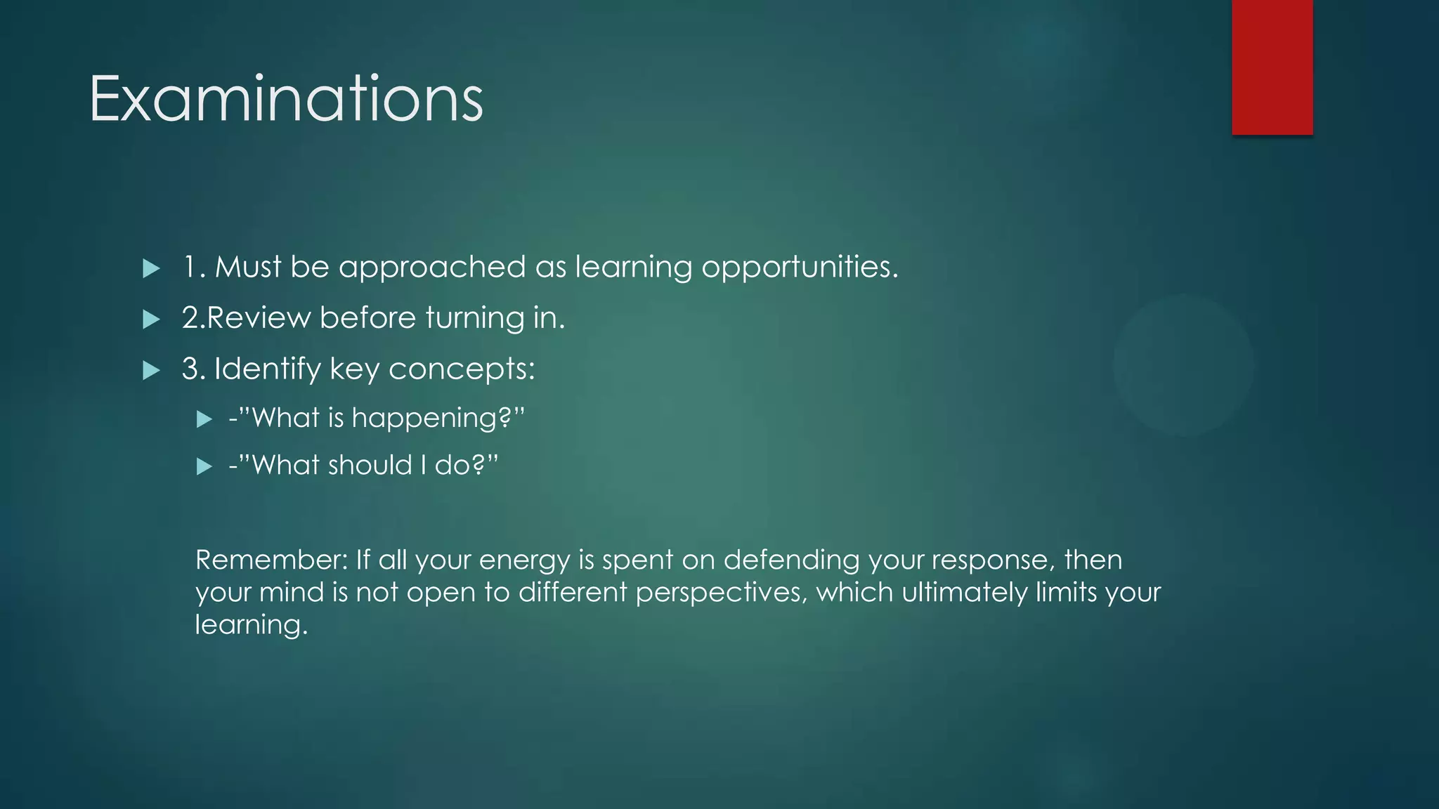 Examinations


1. Must be approached as learning opportunities.



2.Review before turning in.



3. Identify key concepts:


-”What is happening?”



-”What should I do?”

Remember: If all your energy is spent on defending your response, then
your mind is not open to different perspectives, which ultimately limits your
learning.

 