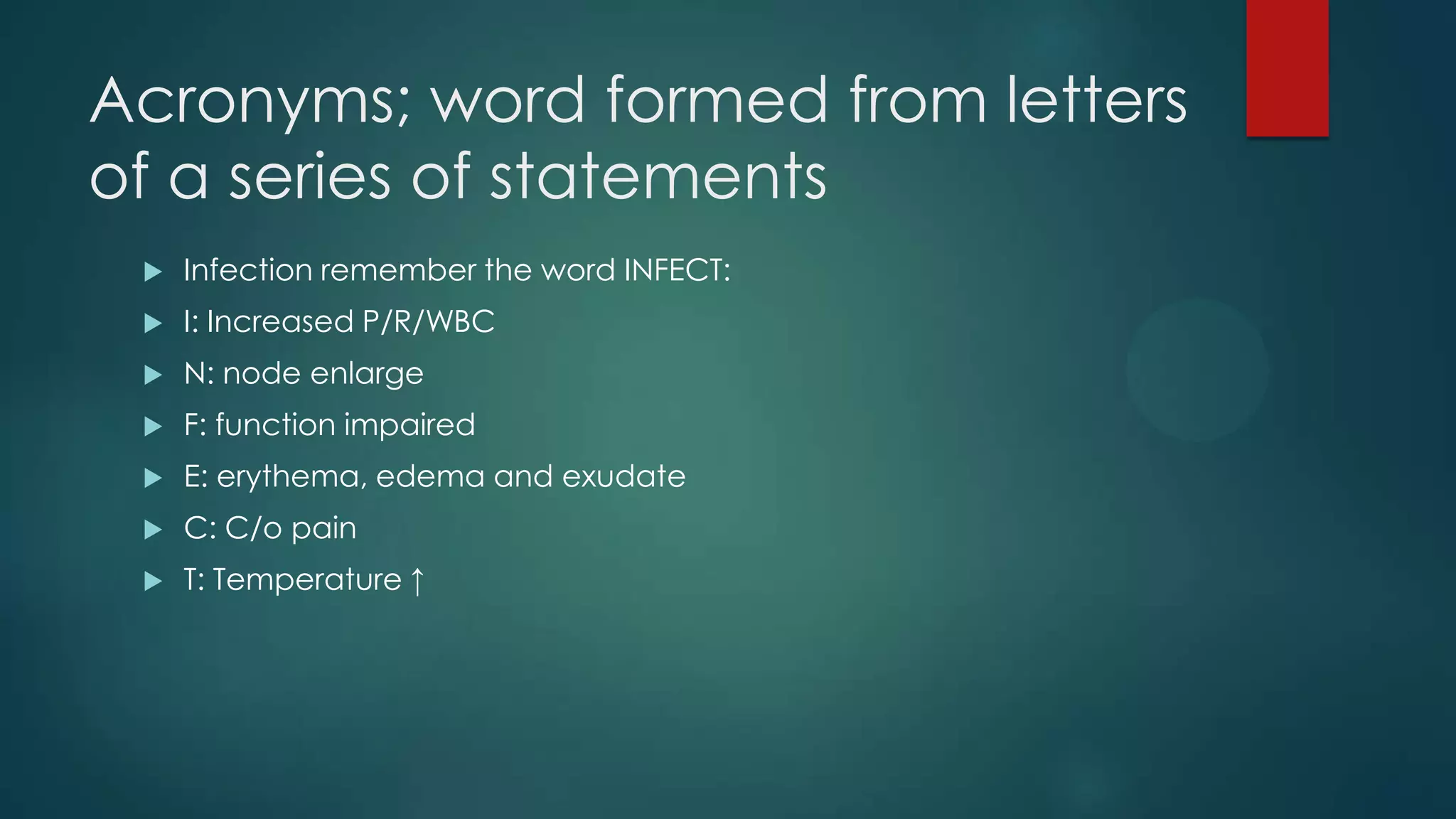 Acronyms; word formed from letters
of a series of statements


Infection remember the word INFECT:



I: Increased P/R/WBC



N: node enlarge



F: function impaired



E: erythema, edema and exudate



C: C/o pain



T: Temperature ↑

 