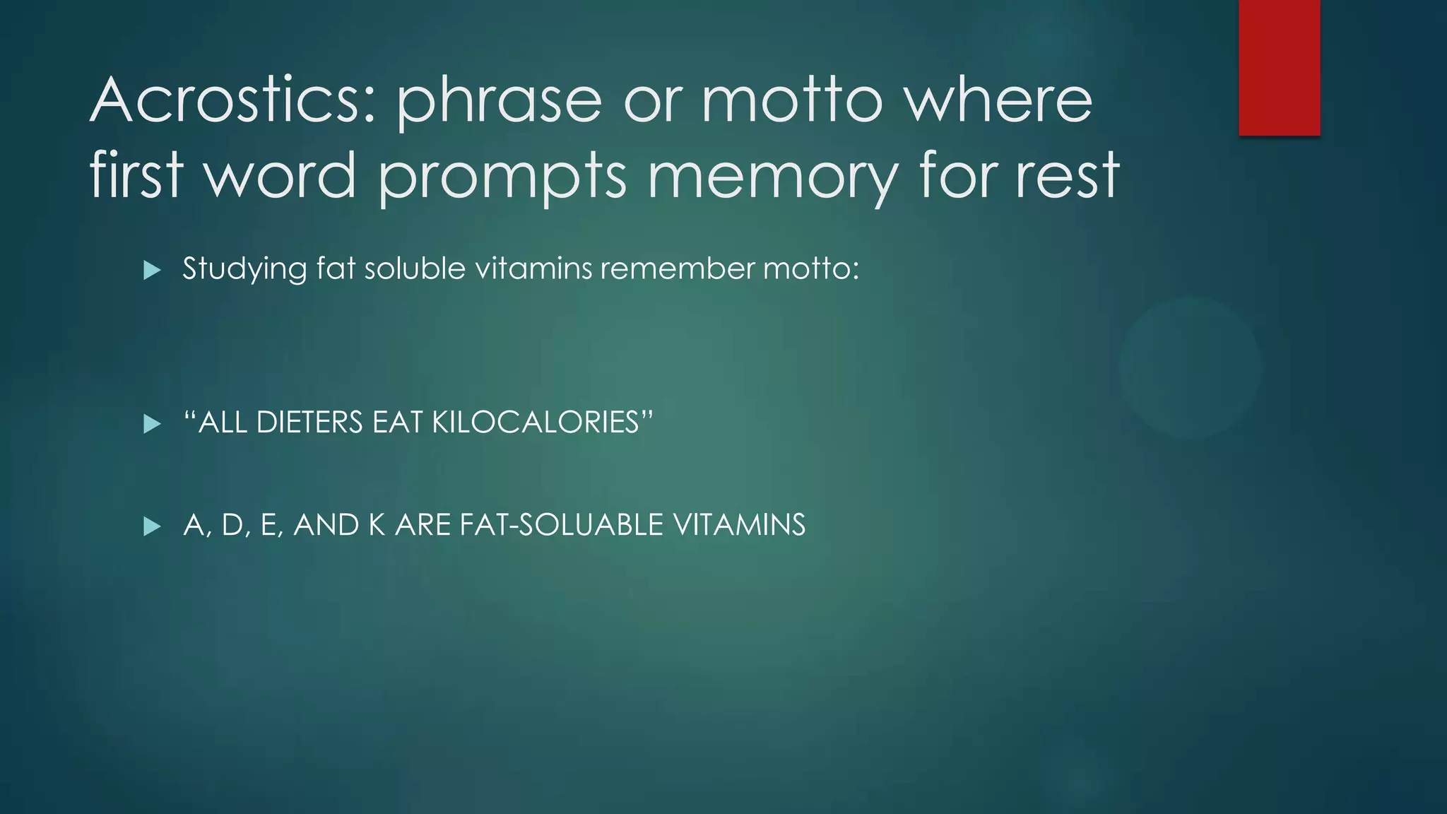 Acrostics: phrase or motto where
first word prompts memory for rest


Studying fat soluble vitamins remember motto:



“ALL DIETERS EAT KILOCALORIES”



A, D, E, AND K ARE FAT-SOLUABLE VITAMINS

 