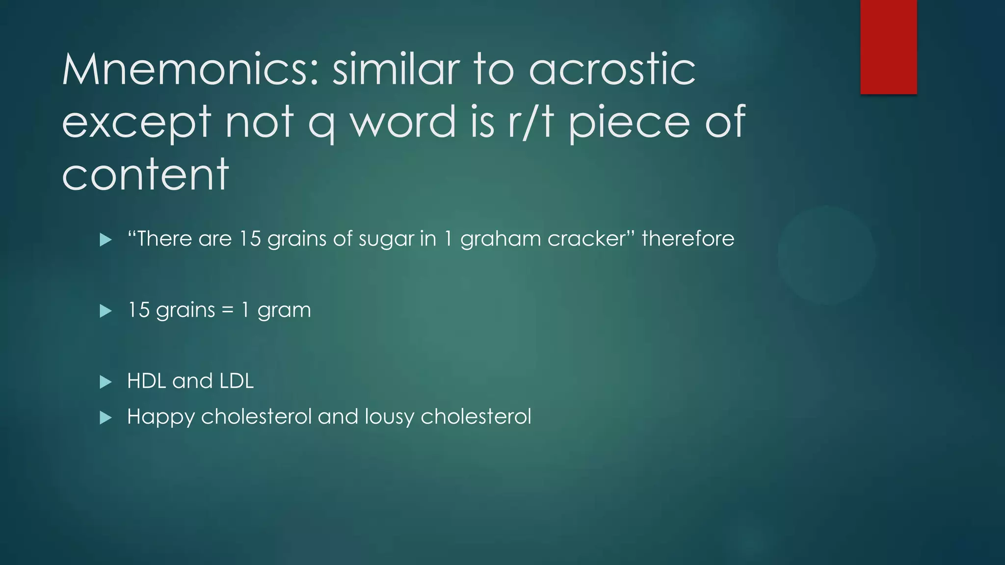 Mnemonics: similar to acrostic
except not q word is r/t piece of
content


“There are 15 grains of sugar in 1 graham cracker” therefore



15 grains = 1 gram



HDL and LDL



Happy cholesterol and lousy cholesterol

 