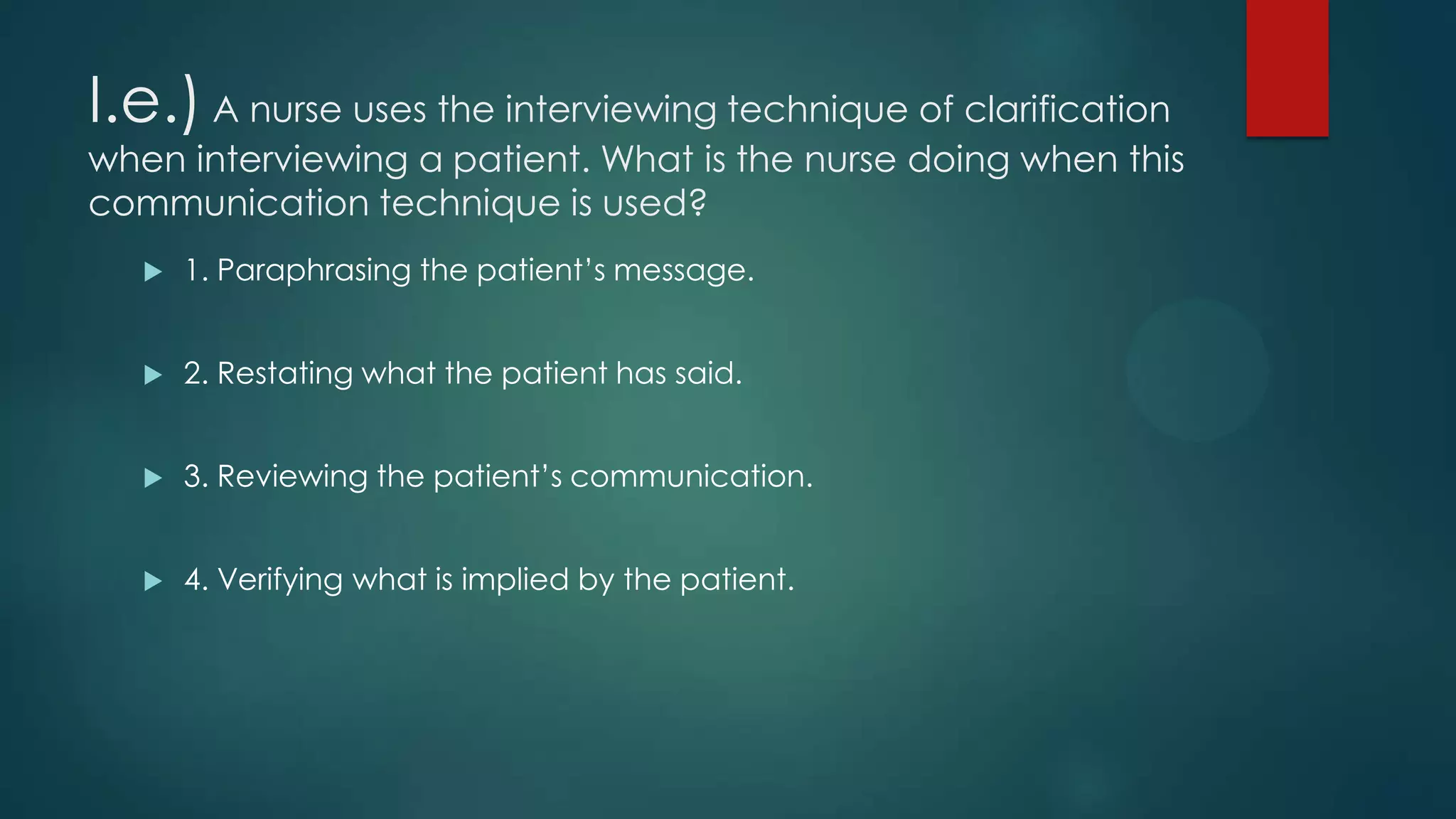 I.e.) A nurse uses the interviewing technique of clarification

when interviewing a patient. What is the nurse doing when this
communication technique is used?


1. Paraphrasing the patient’s message.



2. Restating what the patient has said.



3. Reviewing the patient’s communication.



4. Verifying what is implied by the patient.

 