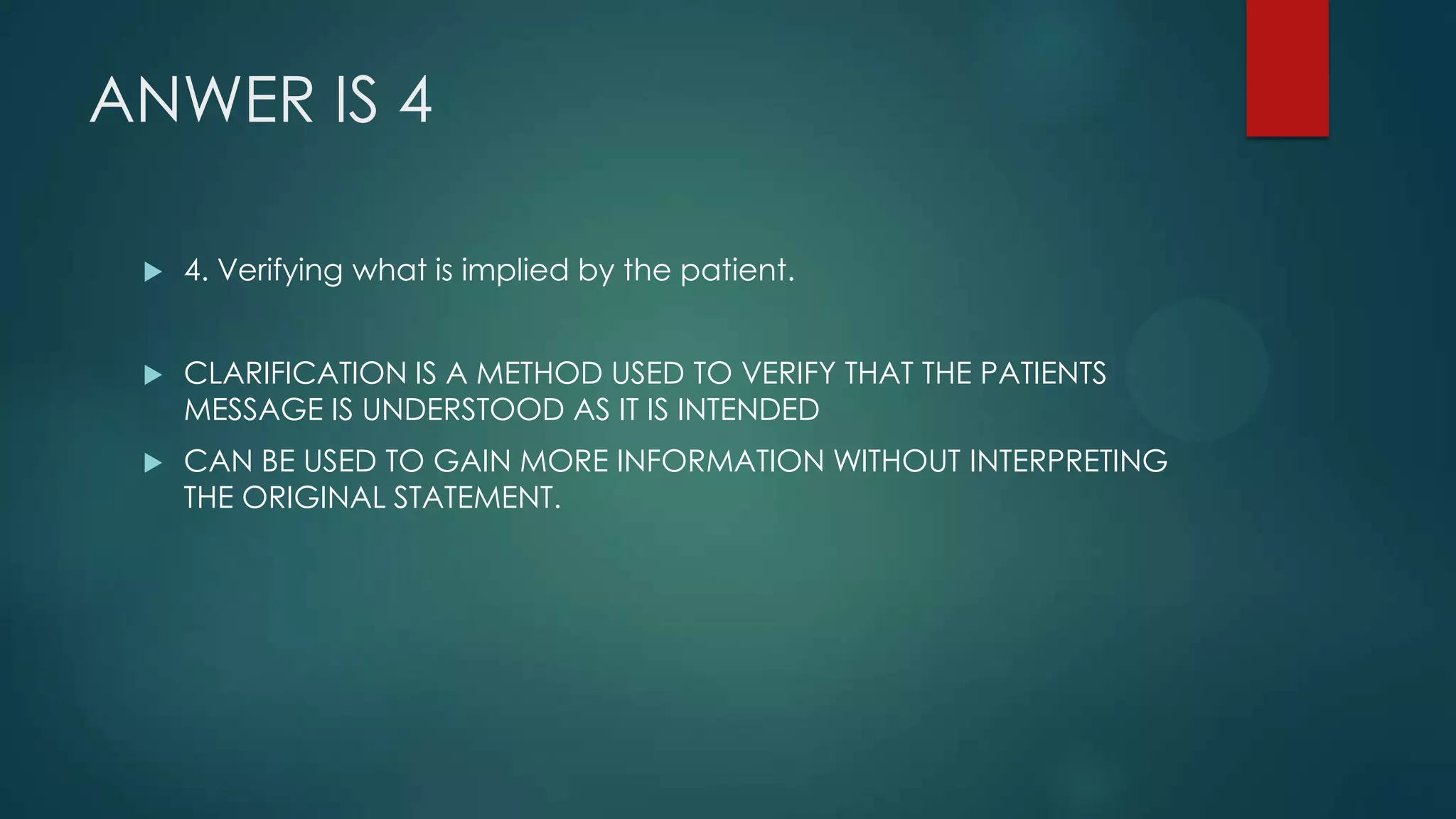 ANWER IS 4


4. Verifying what is implied by the patient.



CLARIFICATION IS A METHOD USED TO VERIFY THAT THE PATIENTS
MESSAGE IS UNDERSTOOD AS IT IS INTENDED



CAN BE USED TO GAIN MORE INFORMATION WITHOUT INTERPRETING
THE ORIGINAL STATEMENT.

 