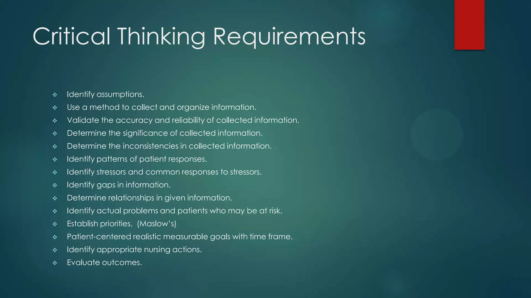 Critical Thinking Requirements


Identify assumptions.



Use a method to collect and organize information.



Validate the accuracy and reliability of collected information.



Determine the significance of collected information.



Determine the inconsistencies in collected information.



Identify patterns of patient responses.



Identify stressors and common responses to stressors.



Identify gaps in information.



Determine relationships in given information.



Identify actual problems and patients who may be at risk.



Establish priorities. (Maslow’s)



Patient-centered realistic measurable goals with time frame.



Identify appropriate nursing actions.



Evaluate outcomes.

 