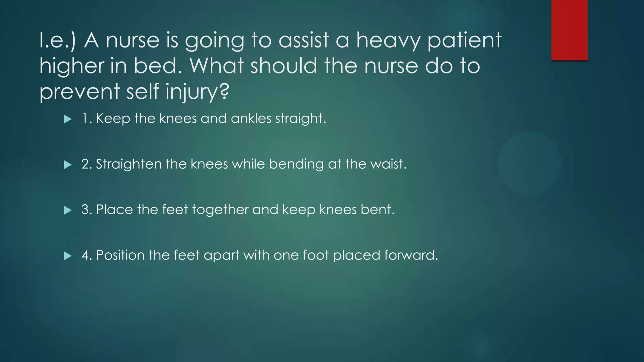 I.e.) A nurse is going to assist a heavy patient
higher in bed. What should the nurse do to
prevent self injury?


1. Keep the knees and ankles straight.



2. Straighten the knees while bending at the waist.



3. Place the feet together and keep knees bent.



4. Position the feet apart with one foot placed forward.

 