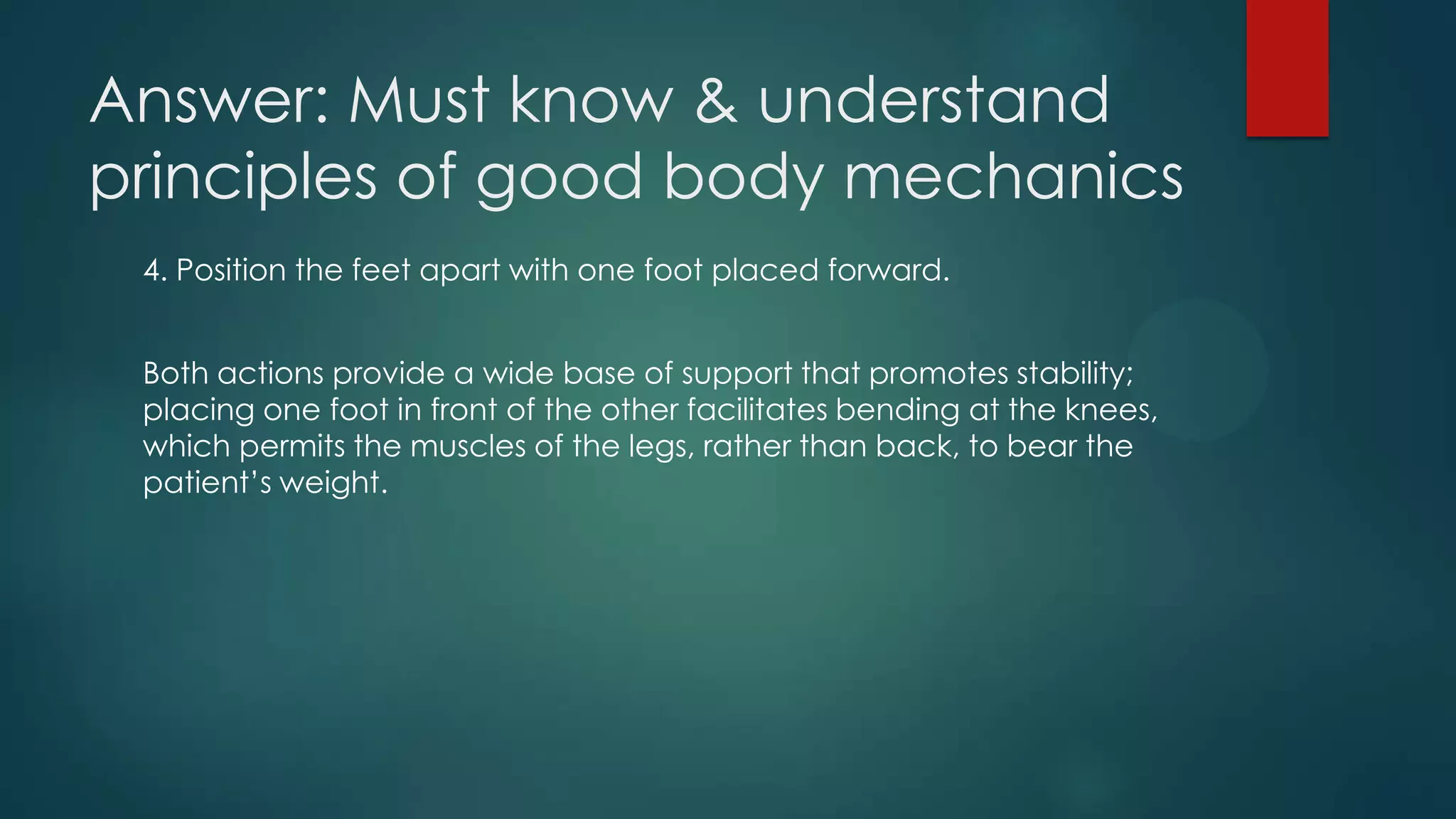 Answer: Must know & understand
principles of good body mechanics
4. Position the feet apart with one foot placed forward.
Both actions provide a wide base of support that promotes stability;
placing one foot in front of the other facilitates bending at the knees,
which permits the muscles of the legs, rather than back, to bear the
patient’s weight.

 