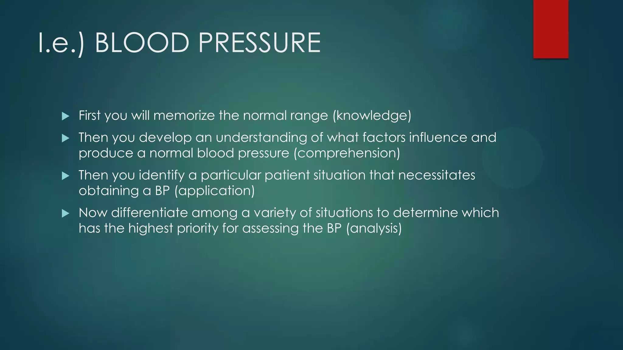I.e.) BLOOD PRESSURE


First you will memorize the normal range (knowledge)



Then you develop an understanding of what factors influence and
produce a normal blood pressure (comprehension)



Then you identify a particular patient situation that necessitates
obtaining a BP (application)



Now differentiate among a variety of situations to determine which
has the highest priority for assessing the BP (analysis)

 