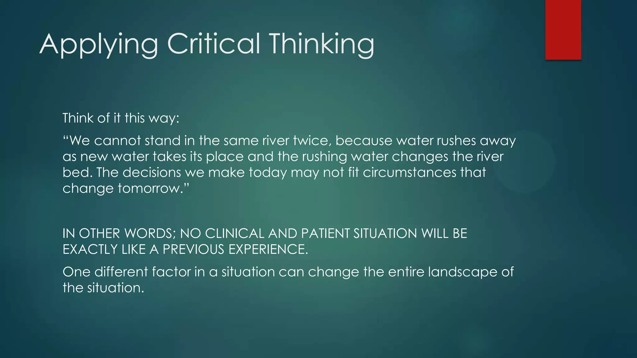 Applying Critical Thinking
Think of it this way:
“We cannot stand in the same river twice, because water rushes away
as new water takes its place and the rushing water changes the river
bed. The decisions we make today may not fit circumstances that
change tomorrow.”
IN OTHER WORDS; NO CLINICAL AND PATIENT SITUATION WILL BE
EXACTLY LIKE A PREVIOUS EXPERIENCE.

One different factor in a situation can change the entire landscape of
the situation.

 