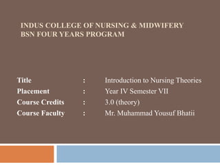INDUS COLLEGE OF NURSING & MIDWIFERY
BSN FOUR YEARS PROGRAM
Title : Introduction to Nursing Theories
Placement : Year IV Semester VII
Course Credits : 3.0 (theory)
Course Faculty : Mr. Muhammad Yousuf Bhatii
 