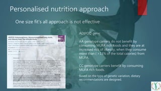 Personalised nutrition approach
One size fit’s all approach is not effective
ADIPOQ gene:
AA genotype carriers do not benefit by
consuming MUFA rich foods and they are at
increased risk of obesity, when they consume
more than ( >13% of the total calories) from
MUFA.
CC genotype carriers benefit by consuming
MUFA rich foods.
Based on the type of genetic variation, dietary
recommendations are designed.
 