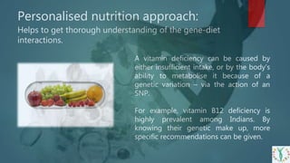 A vitamin deficiency can be caused by
either insufficient intake, or by the body’s
ability to metabolise it because of a
genetic variation – via the action of an
SNP.
For example, vitamin B12 deficiency is
highly prevalent among Indians. By
knowing their genetic make up, more
specific recommendations can be given.
Personalised nutrition approach:
Helps to get thorough understanding of the gene-diet
interactions.
 