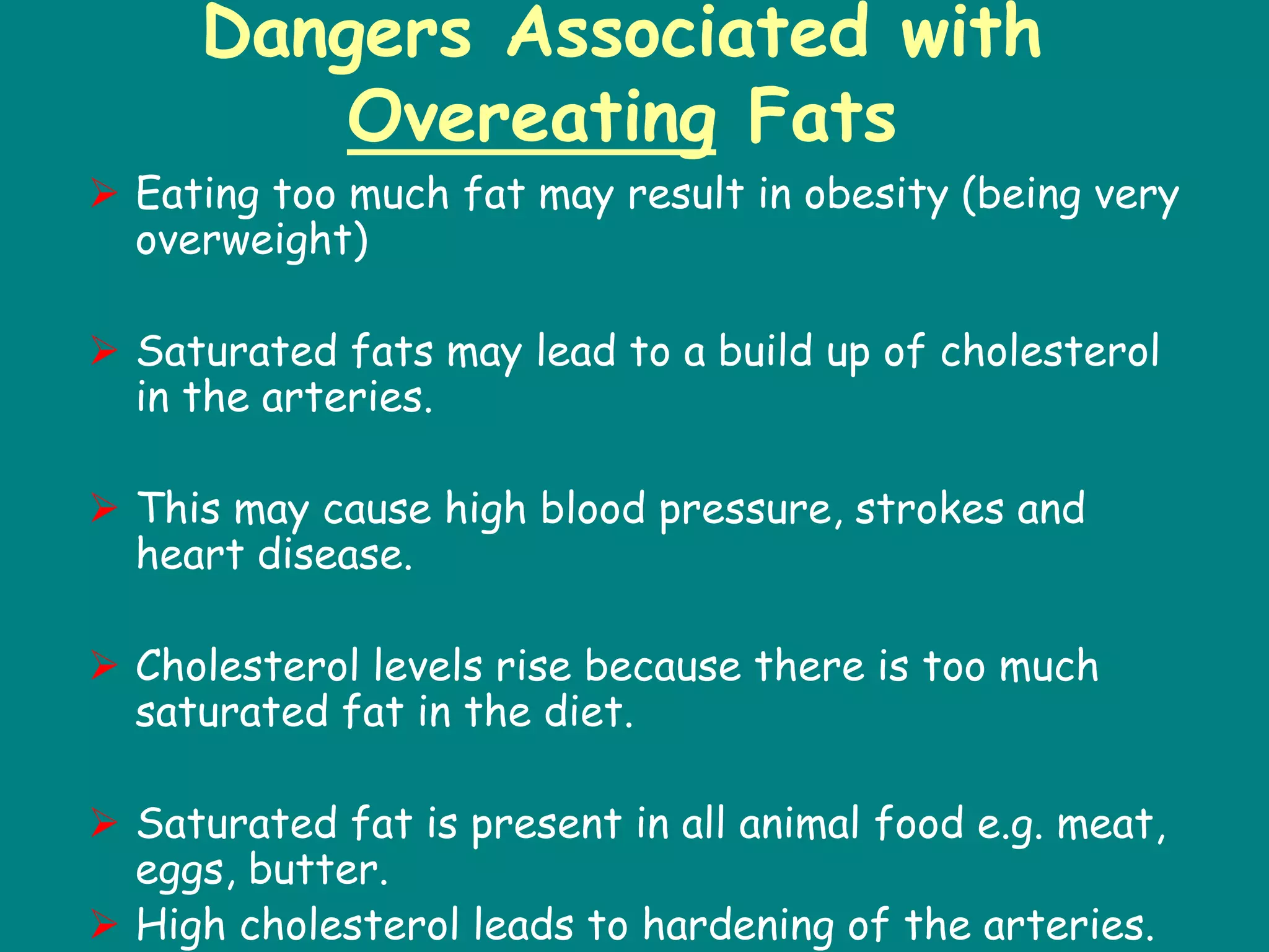 Dangers Associated with
Overeating Fats
 Eating too much fat may result in obesity (being very
overweight)
 Saturated fats may lead to a build up of cholesterol
in the arteries.
 This may cause high blood pressure, strokes and
heart disease.
 Cholesterol levels rise because there is too much
saturated fat in the diet.
 Saturated fat is present in all animal food e.g. meat,
eggs, butter.
 High cholesterol leads to hardening of the arteries.
 