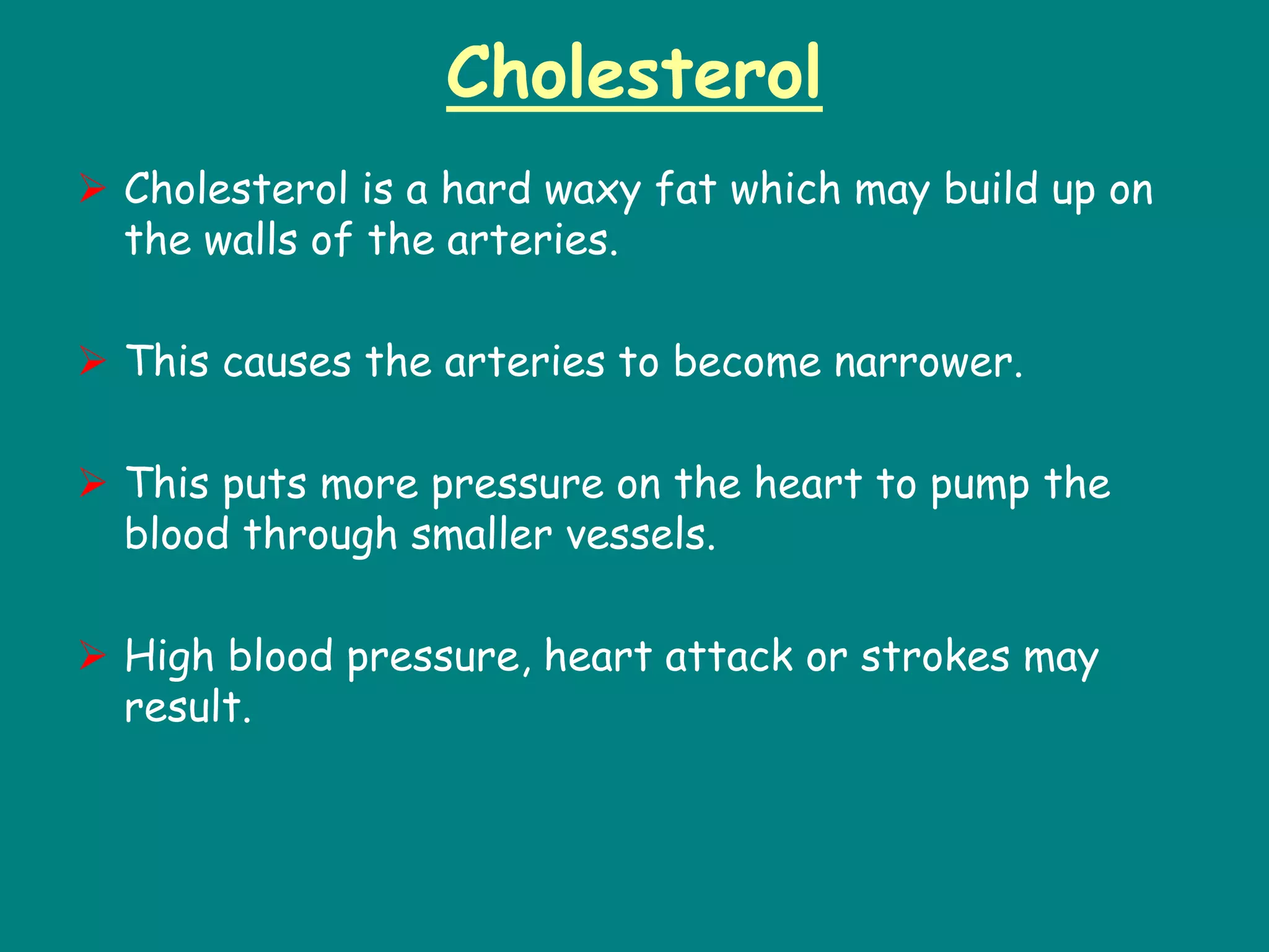 Cholesterol
 Cholesterol is a hard waxy fat which may build up on
the walls of the arteries.
 This causes the arteries to become narrower.
 This puts more pressure on the heart to pump the
blood through smaller vessels.
 High blood pressure, heart attack or strokes may
result.
 