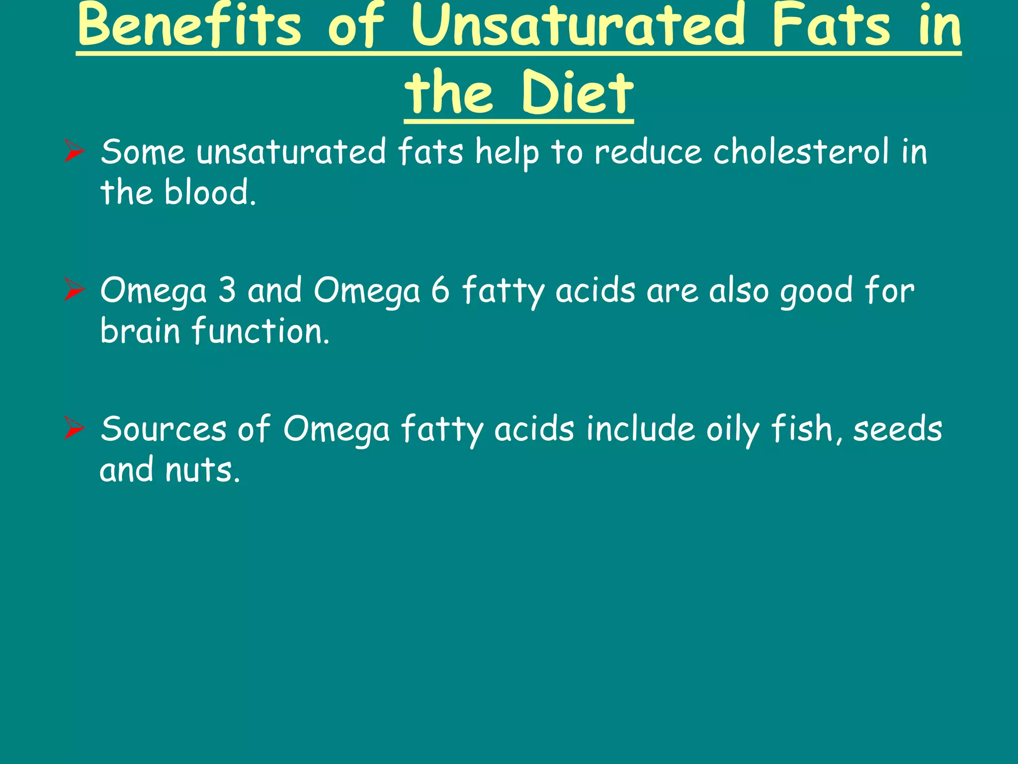 Benefits of Unsaturated Fats in
the Diet
 Some unsaturated fats help to reduce cholesterol in
the blood.
 Omega 3 and Omega 6 fatty acids are also good for
brain function.
 Sources of Omega fatty acids include oily fish, seeds
and nuts.
 