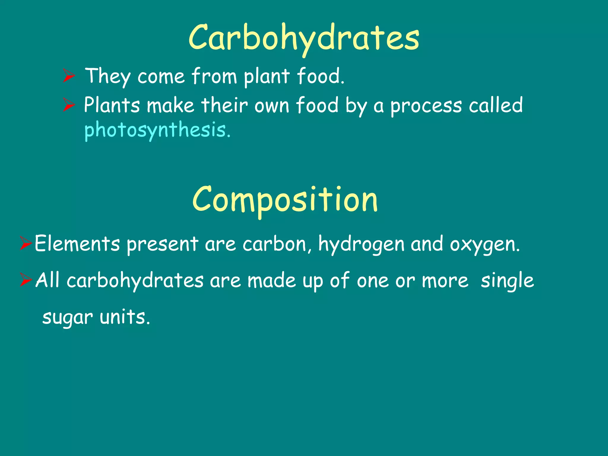 Carbohydrates
 They come from plant food.
 Plants make their own food by a process called
photosynthesis.
Composition
Elements present are carbon, hydrogen and oxygen.
All carbohydrates are made up of one or more single
sugar units.
 