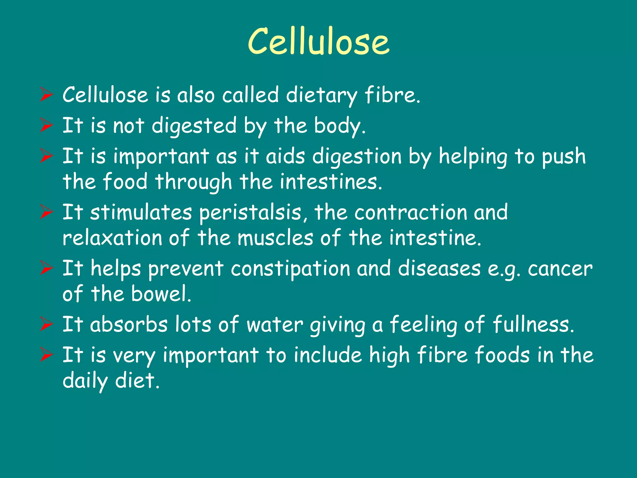 Cellulose
 Cellulose is also called dietary fibre.
 It is not digested by the body.
 It is important as it aids digestion by helping to push
the food through the intestines.
 It stimulates peristalsis, the contraction and
relaxation of the muscles of the intestine.
 It helps prevent constipation and diseases e.g. cancer
of the bowel.
 It absorbs lots of water giving a feeling of fullness.
 It is very important to include high fibre foods in the
daily diet.
 