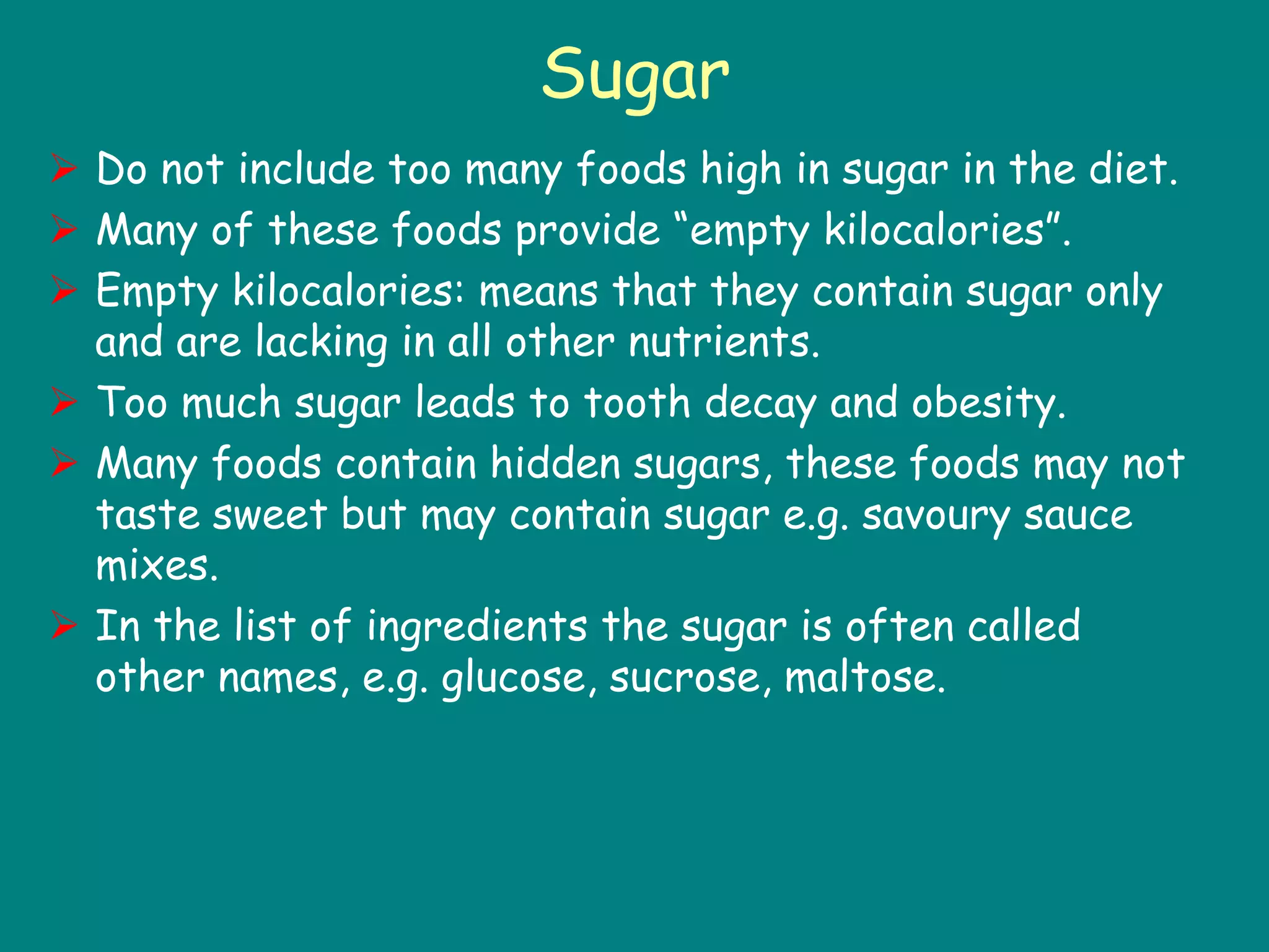 Sugar
 Do not include too many foods high in sugar in the diet.
 Many of these foods provide “empty kilocalories”.
 Empty kilocalories: means that they contain sugar only
and are lacking in all other nutrients.
 Too much sugar leads to tooth decay and obesity.
 Many foods contain hidden sugars, these foods may not
taste sweet but may contain sugar e.g. savoury sauce
mixes.
 In the list of ingredients the sugar is often called
other names, e.g. glucose, sucrose, maltose.
 