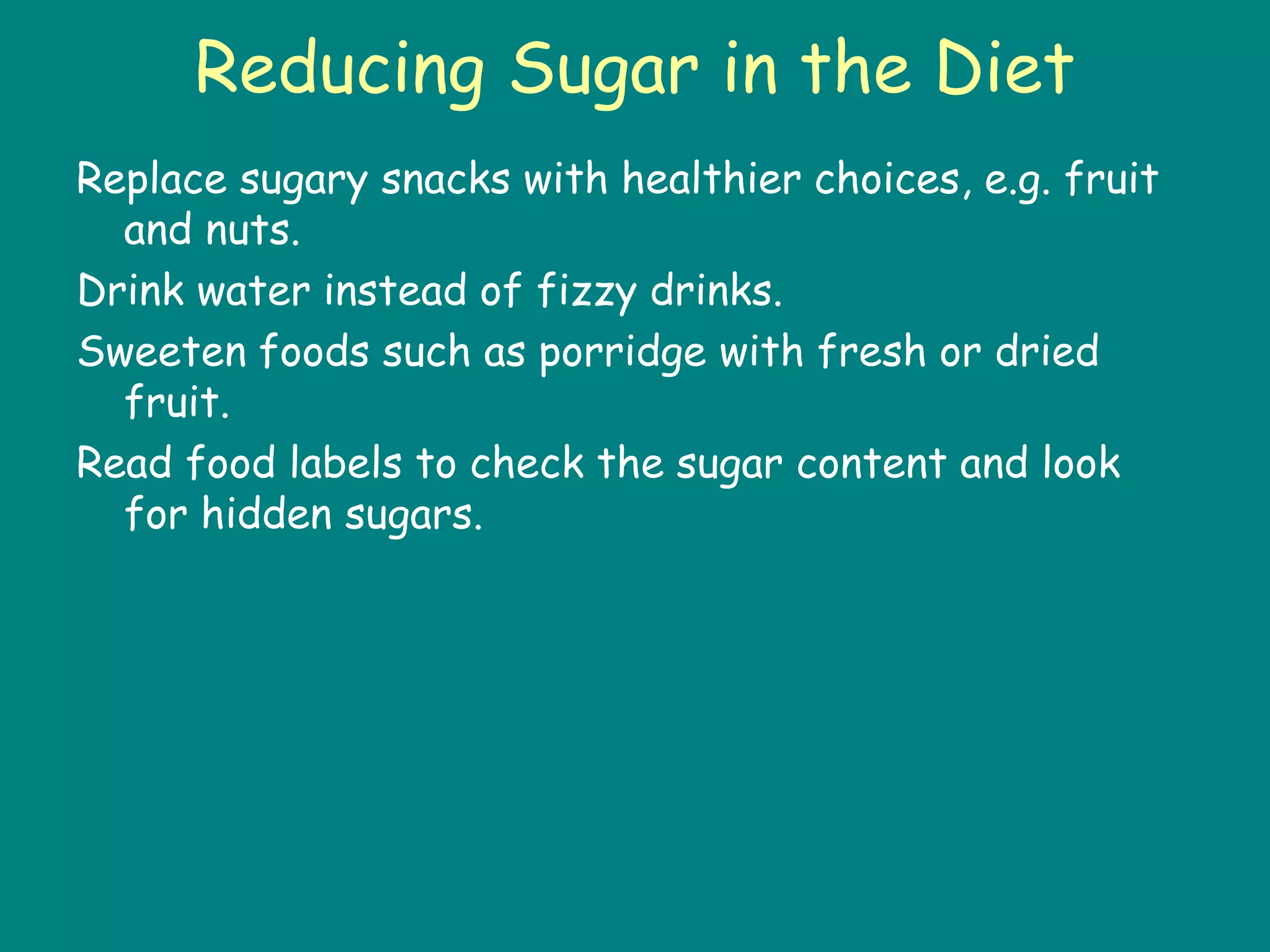 Reducing Sugar in the Diet
Replace sugary snacks with healthier choices, e.g. fruit
and nuts.
Drink water instead of fizzy drinks.
Sweeten foods such as porridge with fresh or dried
fruit.
Read food labels to check the sugar content and look
for hidden sugars.
 